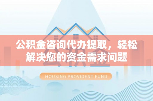 西秀公积金咨询代办提取，轻松解决您的资金需求问题
