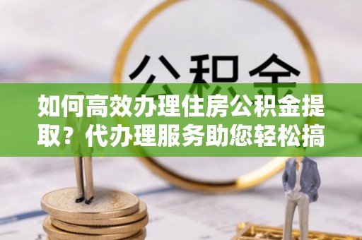 西秀如何高效办理住房公积金提取？代办理服务助您轻松搞定