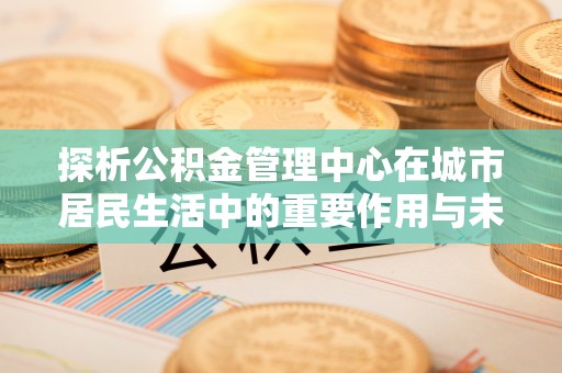 西秀探析公积金管理中心在城市居民生活中的重要作用与未来发展趋势