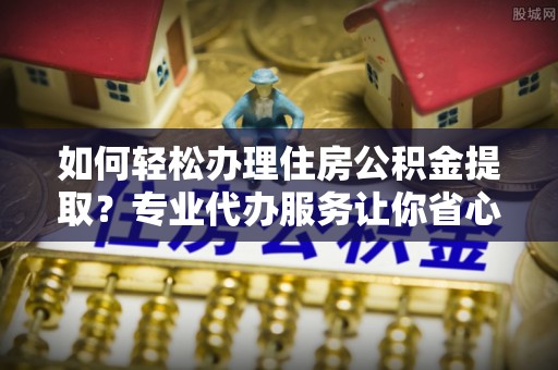 西秀如何轻松办理住房公积金提取？专业代办服务让你省心无忧