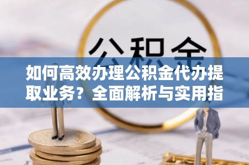 西秀如何高效办理公积金代办提取业务？全面解析与实用指南