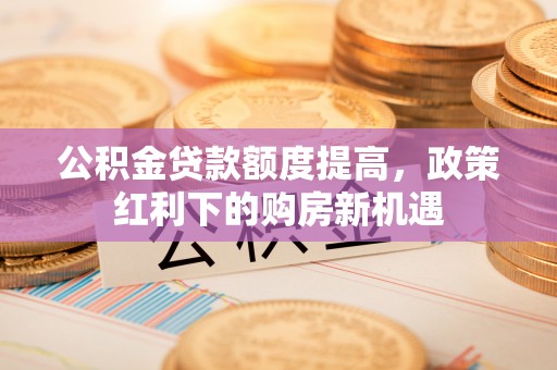 西秀公积金贷款额度提高，政策红利下的购房新机遇