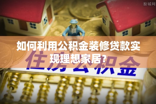 西秀如何利用公积金装修贷款实现理想家居？