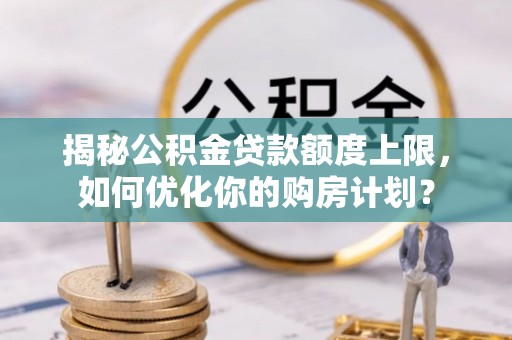 西秀揭秘公积金贷款额度上限，如何优化你的购房计划？
