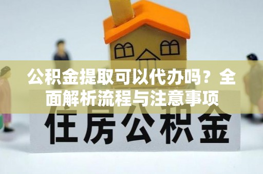 西秀公积金提取可以代办吗？全面解析流程与注意事项