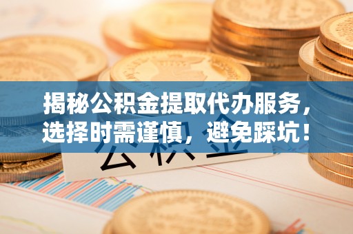 西秀揭秘公积金提取代办服务，选择时需谨慎，避免踩坑！