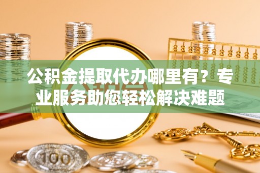 西秀公积金提取代办哪里有？专业服务助您轻松解决难题