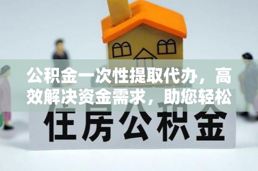 西秀公积金一次性提取代办，高效解决资金需求，助您轻松应对生活难题