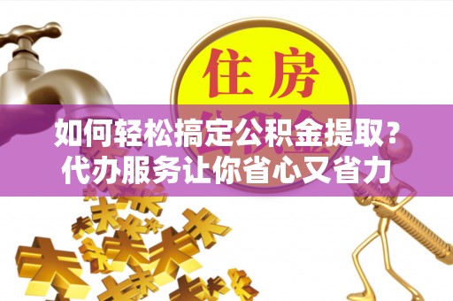 西秀如何轻松搞定公积金提取？代办服务让你省心又省力