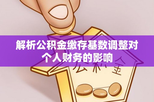 西秀解析公积金缴存基数调整对个人财务的影响