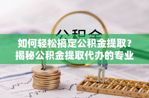 西秀如何轻松搞定公积金提取？揭秘公积金提取代办的专业服务