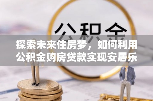 西秀探索未来住房梦，如何利用公积金购房贷款实现安居乐业