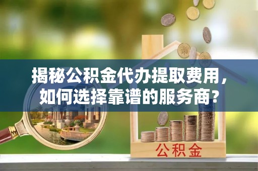 西秀揭秘公积金代办提取费用，如何选择靠谱的服务商？