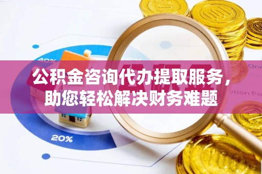 西秀公积金咨询代办提取服务，助您轻松解决财务难题
