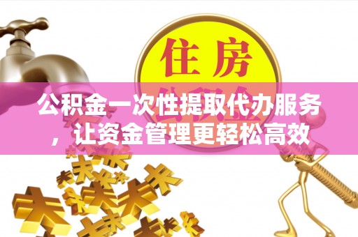 西秀公积金一次性提取代办服务，让资金管理更轻松高效