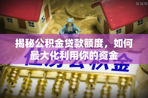 西秀揭秘公积金贷款额度，如何最大化利用你的资金