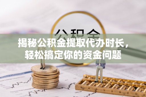 西秀揭秘公积金提取代办时长，轻松搞定你的资金问题