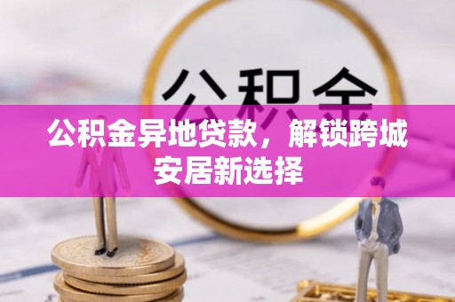 西秀公积金异地贷款，解锁跨城安居新选择