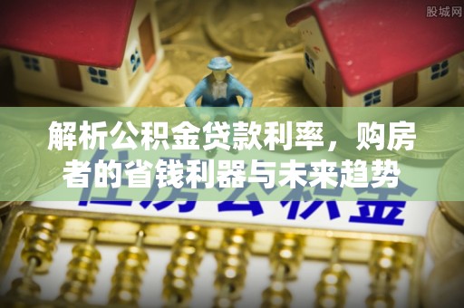 西秀解析公积金贷款利率，购房者的省钱利器与未来趋势