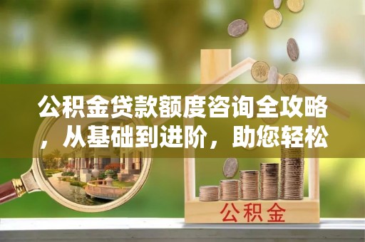 西秀公积金贷款额度咨询全攻略，从基础到进阶，助您轻松掌握关键要点