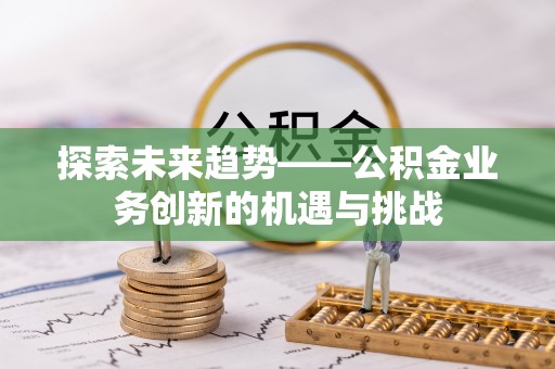 西秀探索未来趋势——公积金业务创新的机遇与挑战