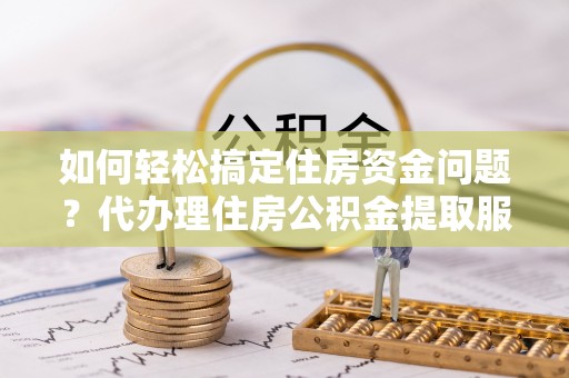 西秀如何轻松搞定住房资金问题？代办理住房公积金提取服务全解析