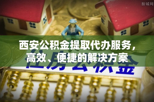 西秀西安公积金提取代办服务，高效、便捷的解决方案