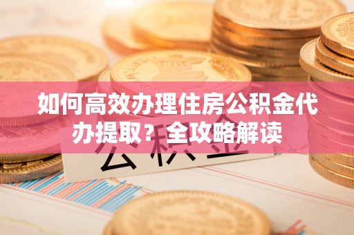 西秀如何高效办理住房公积金代办提取？全攻略解读