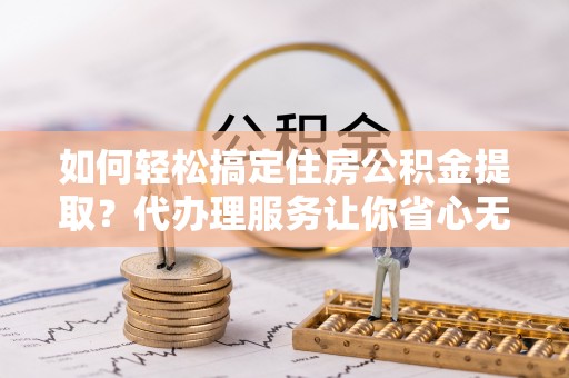 西秀如何轻松搞定住房公积金提取？代办理服务让你省心无忧