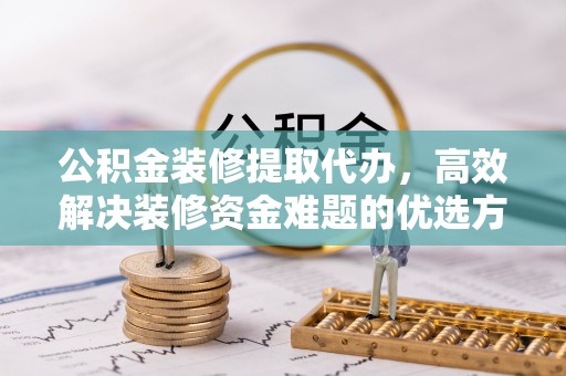 西秀公积金装修提取代办，高效解决装修资金难题的优选方案