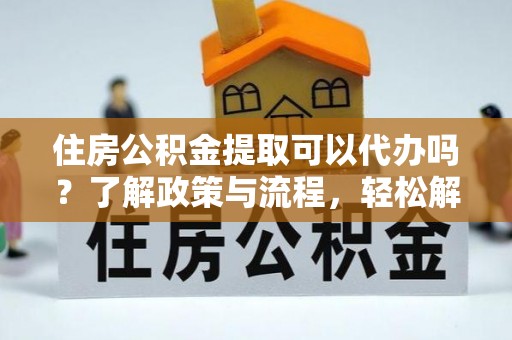 西秀住房公积金提取可以代办吗？了解政策与流程，轻松解决疑惑