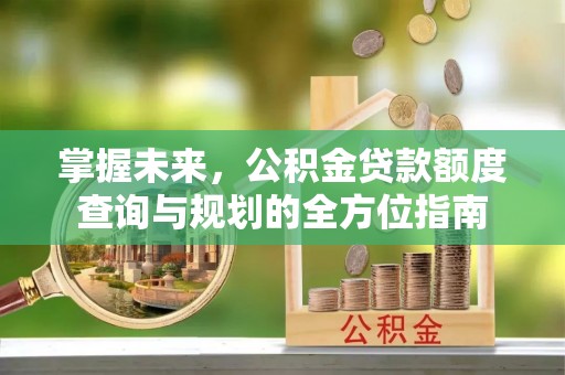 西秀掌握未来，公积金贷款额度查询与规划的全方位指南