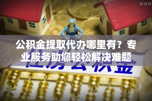 西秀公积金提取代办哪里有？专业服务助您轻松解决难题