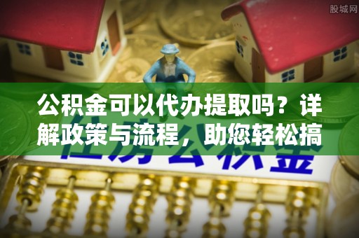 西秀公积金可以代办提取吗？详解政策与流程，助您轻松搞定！