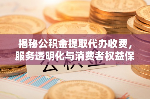 西秀揭秘公积金提取代办收费，服务透明化与消费者权益保障