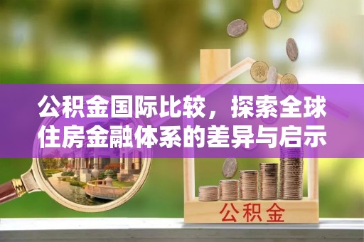 西秀公积金国际比较，探索全球住房金融体系的差异与启示