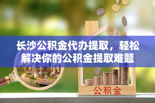 西秀长沙公积金代办提取，轻松解决你的公积金提取难题