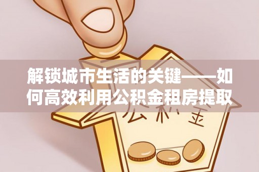 西秀解锁城市生活的关键——如何高效利用公积金租房提取实现居住自由