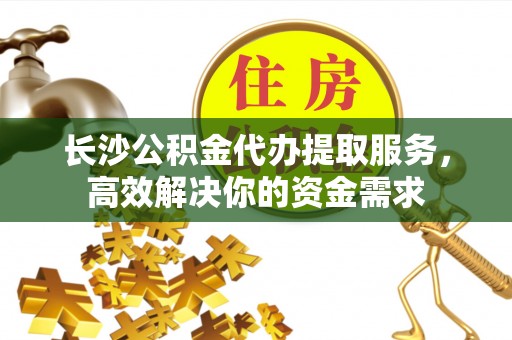 西秀长沙公积金代办提取服务，高效解决你的资金需求