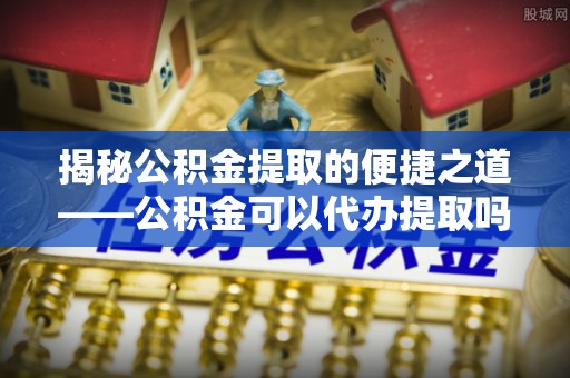 西秀揭秘公积金提取的便捷之道——公积金可以代办提取吗？