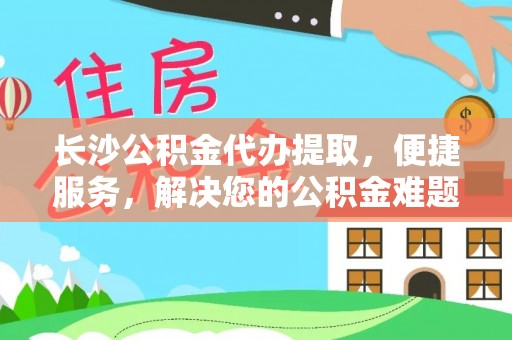 西秀长沙公积金代办提取，便捷服务，解决您的公积金难题