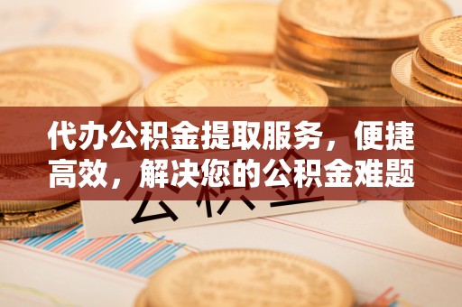 西秀代办公积金提取服务，便捷高效，解决您的公积金难题