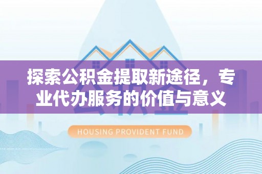 西秀探索公积金提取新途径，专业代办服务的价值与意义