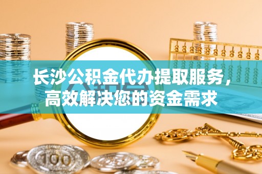 西秀长沙公积金代办提取服务，高效解决您的资金需求