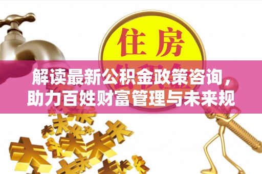 西秀解读最新公积金政策咨询，助力百姓财富管理与未来规划