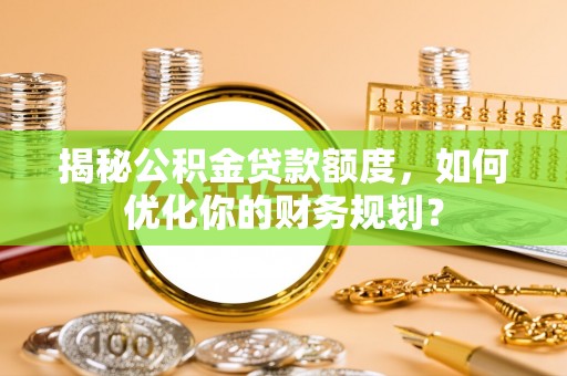 西秀揭秘公积金贷款额度，如何优化你的财务规划？