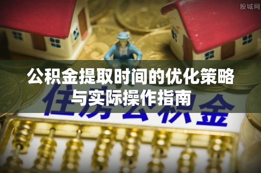 西秀公积金提取时间的优化策略与实际操作指南