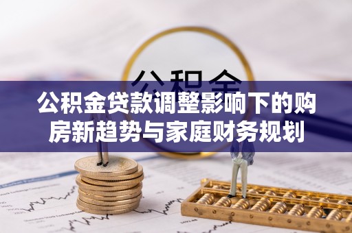 西秀公积金贷款调整影响下的购房新趋势与家庭财务规划