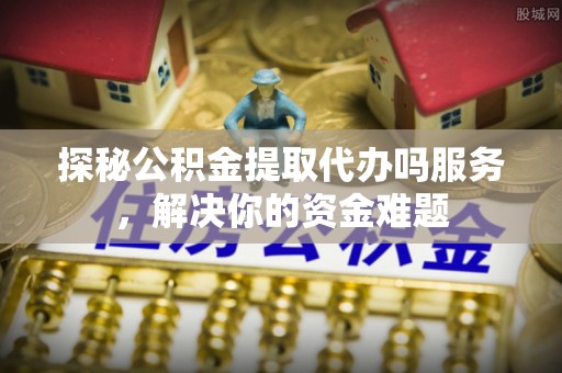 西秀探秘公积金提取代办吗服务，解决你的资金难题