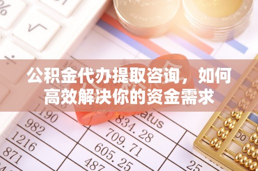 西秀公积金代办提取咨询，如何高效解决你的资金需求